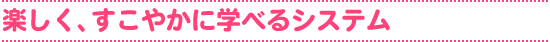 楽しく、すこやかに学べるシステム