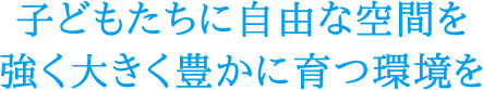 子どもたちに自由な空間を強く大きく豊かに育つ環境を